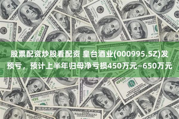 股票配资炒股看配资 皇台酒业(000995.SZ)发预亏，预计上半年归母净亏损450万元—650万元