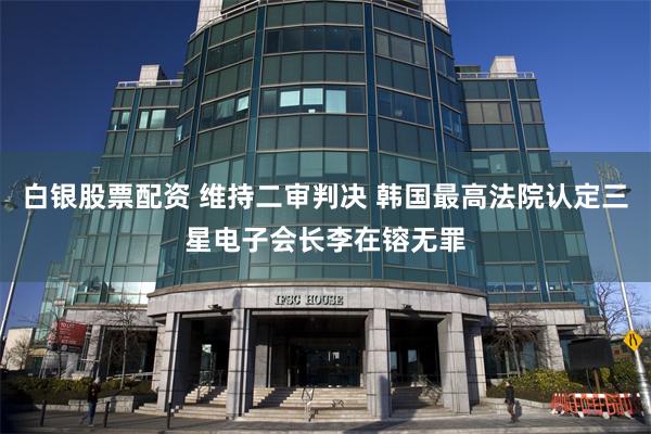 白银股票配资 维持二审判决 韩国最高法院认定三星电子会长李在镕无罪