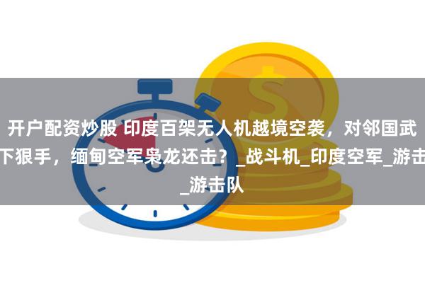 开户配资炒股 印度百架无人机越境空袭，对邻国武装下狠手，缅甸空军枭龙还击？_战斗机_印度空军_游击队