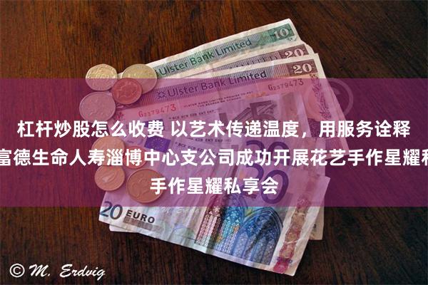 杠杆炒股怎么收费 以艺术传递温度，用服务诠释责任 富德生命人寿淄博中心支公司成功开展花艺手作星耀私享会