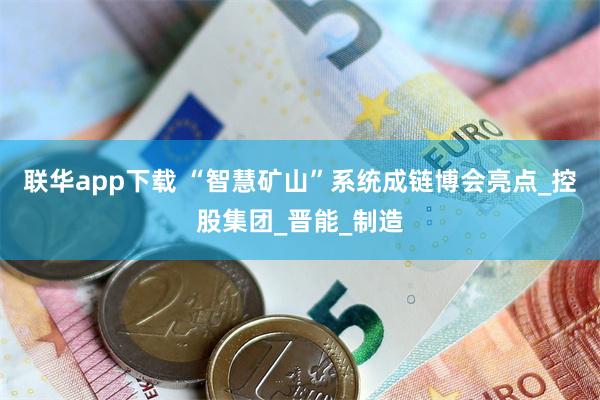 联华app下载 “智慧矿山”系统成链博会亮点_控股集团_晋能_制造