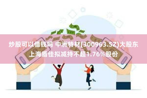 炒股可以借钱吗 中洲特材(300963.SZ)大股东上海盾佳拟减持不超1.76%股份