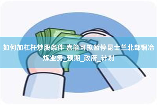 如何加杠杆炒股条件 嘉能可拟暂停昆士兰北部铜冶炼业务_预期_政府_计划