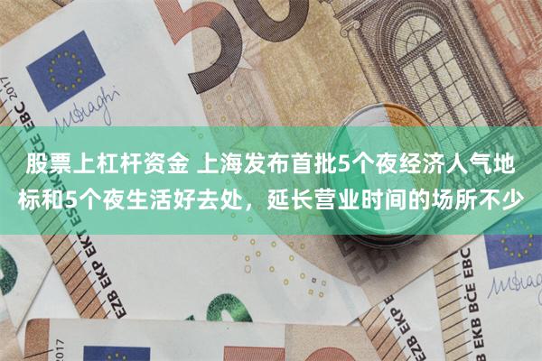 股票上杠杆资金 上海发布首批5个夜经济人气地标和5个夜生活好去处，延长营业时间的场所不少