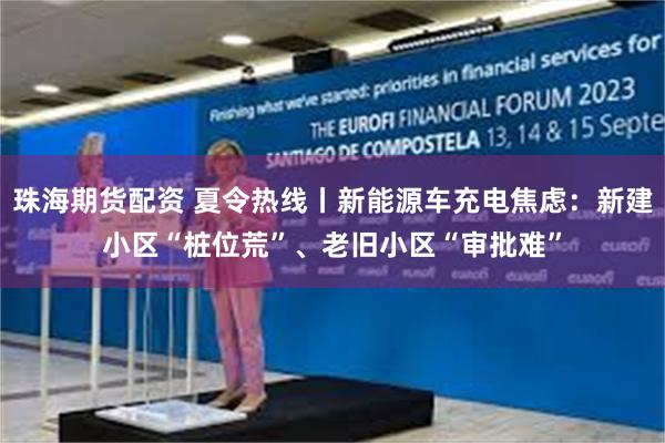 珠海期货配资 夏令热线丨新能源车充电焦虑：新建小区“桩位荒”、老旧小区“审批难”