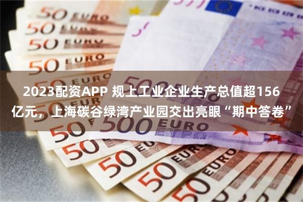 2023配资APP 规上工业企业生产总值超156亿元，上海碳谷绿湾产业园交出亮眼“期中答卷”