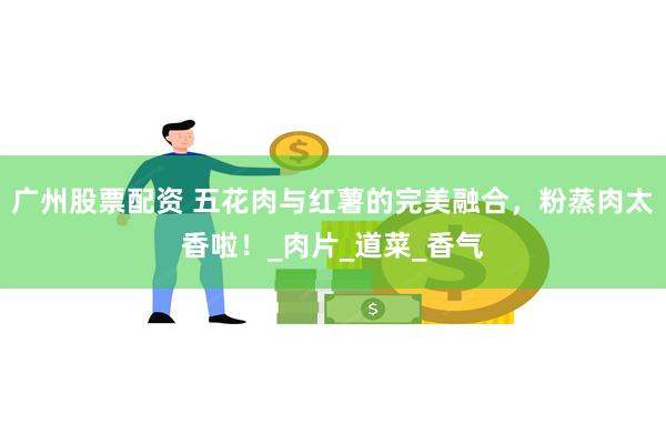广州股票配资 五花肉与红薯的完美融合，粉蒸肉太香啦！_肉片_道菜_香气