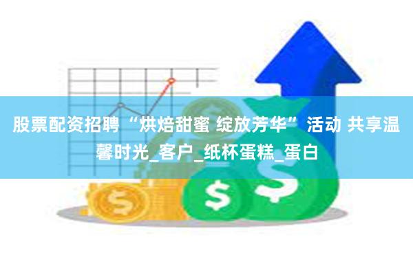 股票配资招聘 “烘焙甜蜜 绽放芳华” 活动 共享温馨时光_客户_纸杯蛋糕_蛋白