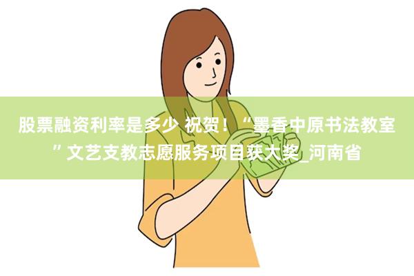 股票融资利率是多少 祝贺！“墨香中原书法教室”文艺支教志愿服务项目获大奖_河南省