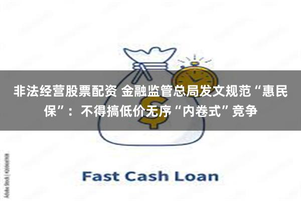非法经营股票配资 金融监管总局发文规范“惠民保”：不得搞低价无序“内卷式”竞争