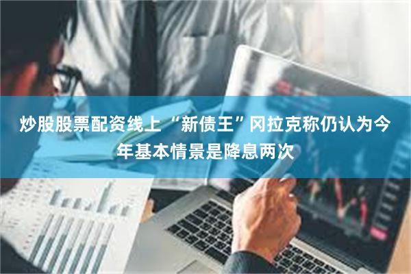炒股股票配资线上 “新债王”冈拉克称仍认为今年基本情景是降息两次