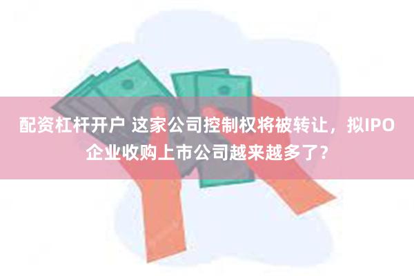 配资杠杆开户 这家公司控制权将被转让，拟IPO企业收购上市公司越来越多了？
