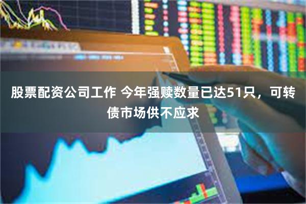股票配资公司工作 今年强赎数量已达51只，可转债市场供不应求