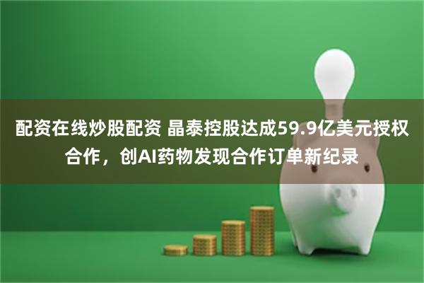 配资在线炒股配资 晶泰控股达成59.9亿美元授权合作，创AI药物发现合作订单新纪录