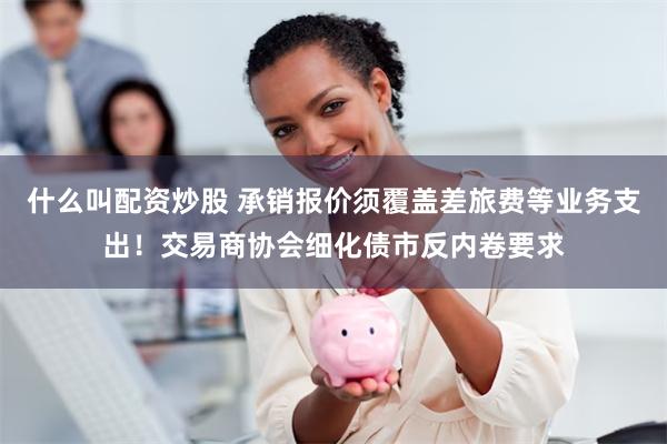 什么叫配资炒股 承销报价须覆盖差旅费等业务支出！交易商协会细化债市反内卷要求