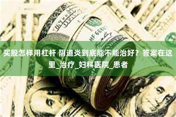 买股怎样用杠杆 阴道炎到底能不能治好？答案在这里_治疗_妇科医院_患者