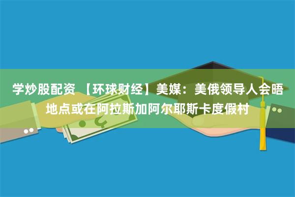 学炒股配资 【环球财经】美媒：美俄领导人会晤地点或在阿拉斯加阿尔耶斯卡度假村