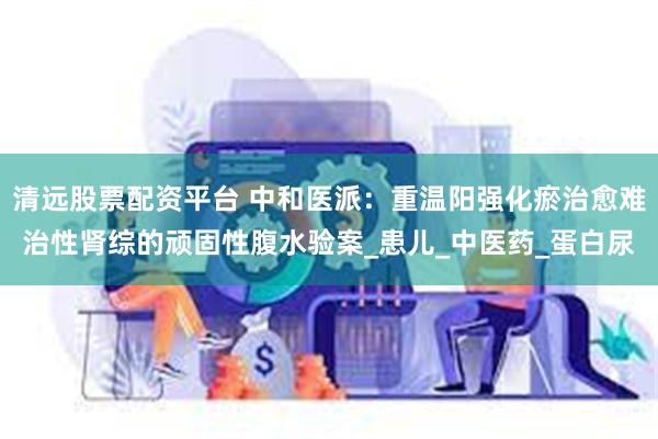 清远股票配资平台 中和医派：重温阳强化瘀治愈难治性肾综的顽固性腹水验案_患儿_中医药_蛋白尿