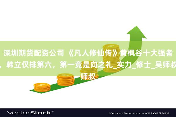 深圳期货配资公司 《凡人修仙传》黄枫谷十大强者，韩立仅排第六，第一竟是向之礼_实力_修士_吴师叔