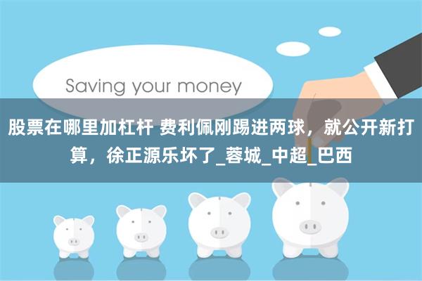 股票在哪里加杠杆 费利佩刚踢进两球，就公开新打算，徐正源乐坏了_蓉城_中超_巴西