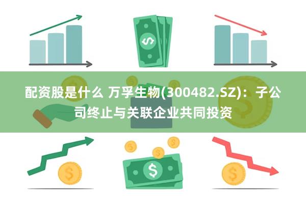 配资股是什么 万孚生物(300482.SZ)：子公司终止与关联企业共同投资