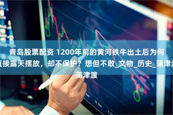青岛股票配资 1200年前的黄河铁牛出土后为何直接露天摆放，却不保护？想但不敢_文物_历史_蒲津渡