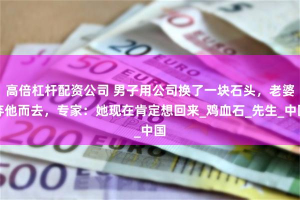 高倍杠杆配资公司 男子用公司换了一块石头，老婆弃他而去，专家：她现在肯定想回来_鸡血石_先生_中国