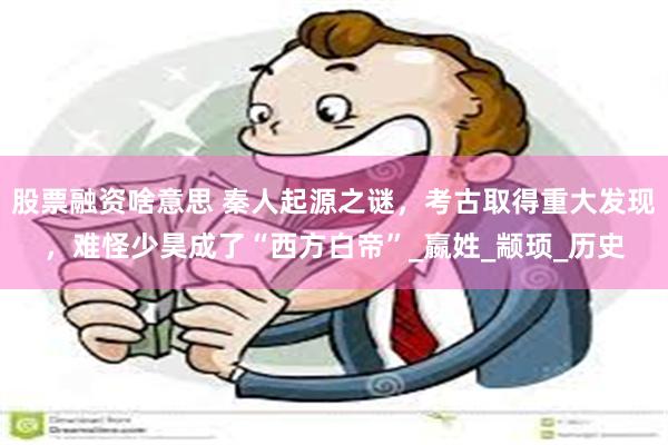 股票融资啥意思 秦人起源之谜，考古取得重大发现，难怪少昊成了“西方白帝”_嬴姓_颛顼_历史