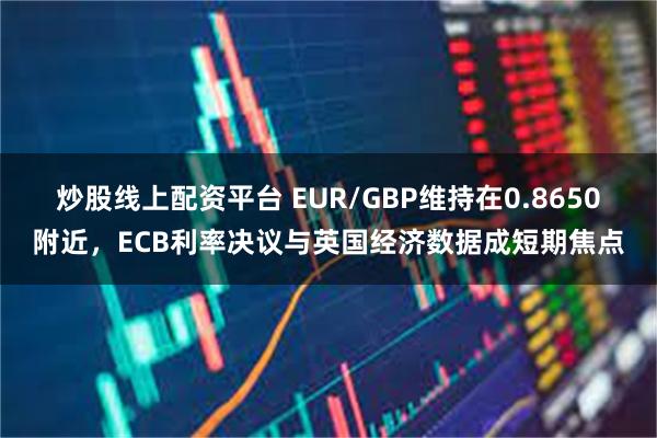 炒股线上配资平台 EUR/GBP维持在0.8650附近，ECB利率决议与英国经济数据成短期焦点