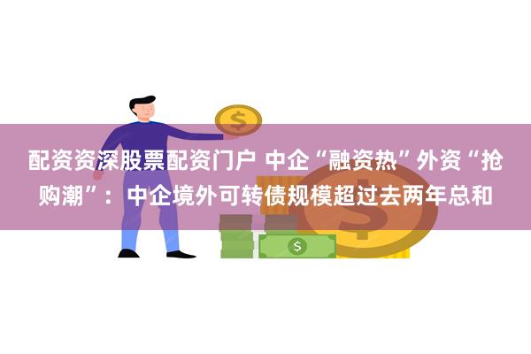 配资资深股票配资门户 中企“融资热”外资“抢购潮”：中企境外可转债规模超过去两年总和