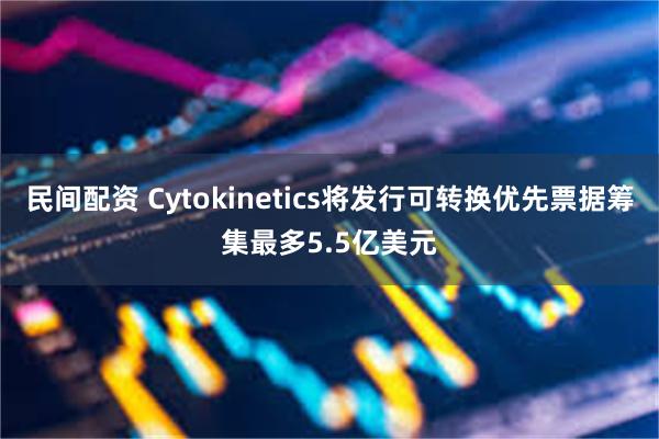 民间配资 Cytokinetics将发行可转换优先票据筹集最多5.5亿美元
