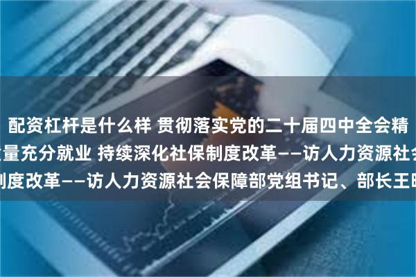 配资杠杆是什么样 贯彻落实党的二十届四中全会精神权威访谈 | 促进高质量充分就业 持续深化社保制度改革——访人力资源社会保障部党组书记、部长王晓萍